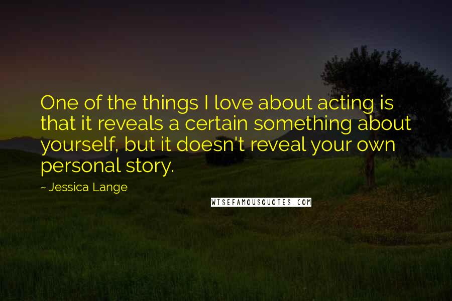 Jessica Lange Quotes: One of the things I love about acting is that it reveals a certain something about yourself, but it doesn't reveal your own personal story.