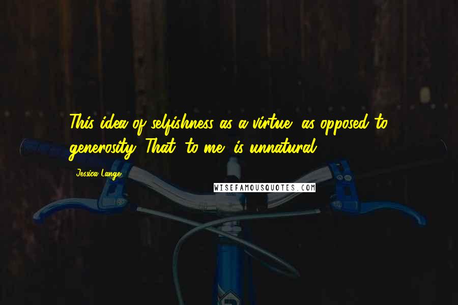 Jessica Lange Quotes: This idea of selfishness as a virtue, as opposed to generosity: That, to me, is unnatural.