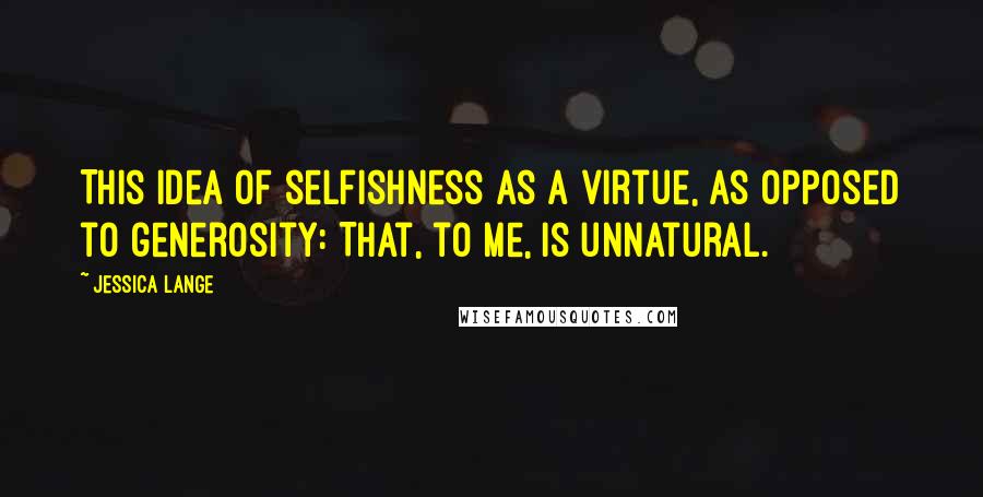 Jessica Lange Quotes: This idea of selfishness as a virtue, as opposed to generosity: That, to me, is unnatural.