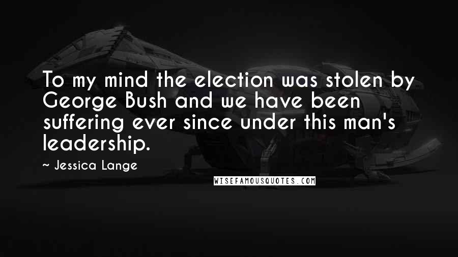 Jessica Lange Quotes: To my mind the election was stolen by George Bush and we have been suffering ever since under this man's leadership.