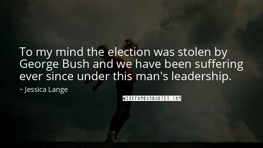 Jessica Lange Quotes: To my mind the election was stolen by George Bush and we have been suffering ever since under this man's leadership.
