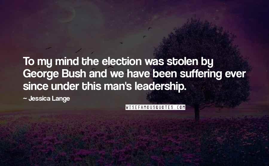 Jessica Lange Quotes: To my mind the election was stolen by George Bush and we have been suffering ever since under this man's leadership.
