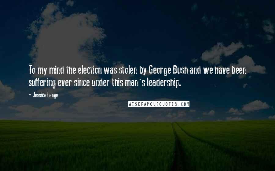 Jessica Lange Quotes: To my mind the election was stolen by George Bush and we have been suffering ever since under this man's leadership.