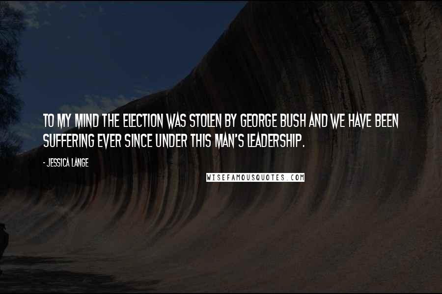 Jessica Lange Quotes: To my mind the election was stolen by George Bush and we have been suffering ever since under this man's leadership.