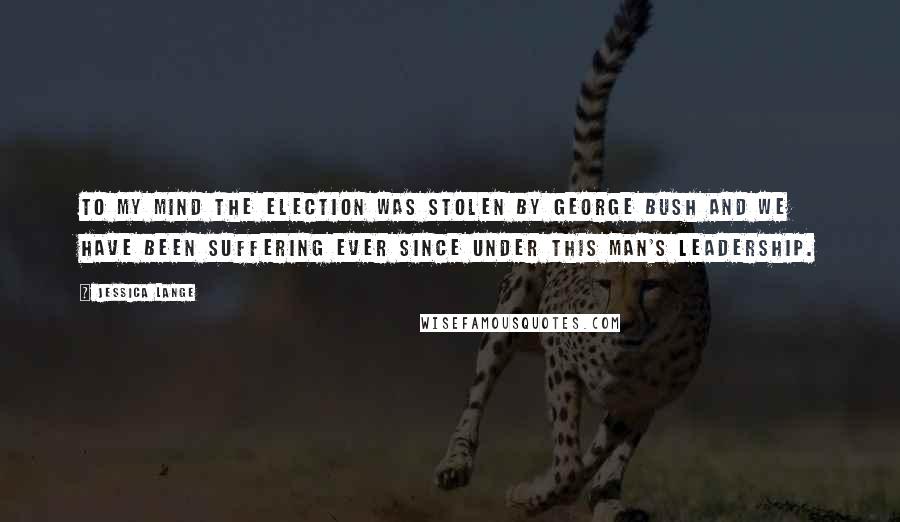 Jessica Lange Quotes: To my mind the election was stolen by George Bush and we have been suffering ever since under this man's leadership.