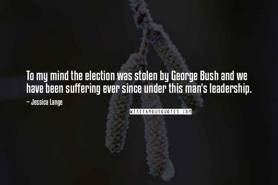 Jessica Lange Quotes: To my mind the election was stolen by George Bush and we have been suffering ever since under this man's leadership.