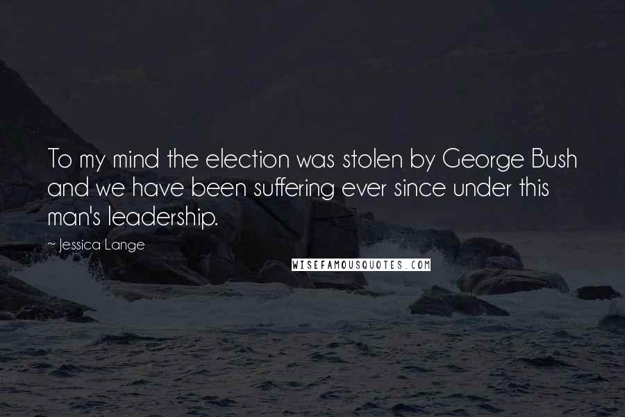 Jessica Lange Quotes: To my mind the election was stolen by George Bush and we have been suffering ever since under this man's leadership.