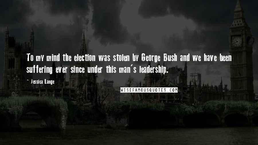 Jessica Lange Quotes: To my mind the election was stolen by George Bush and we have been suffering ever since under this man's leadership.