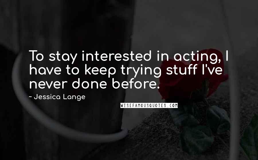 Jessica Lange Quotes: To stay interested in acting, I have to keep trying stuff I've never done before.
