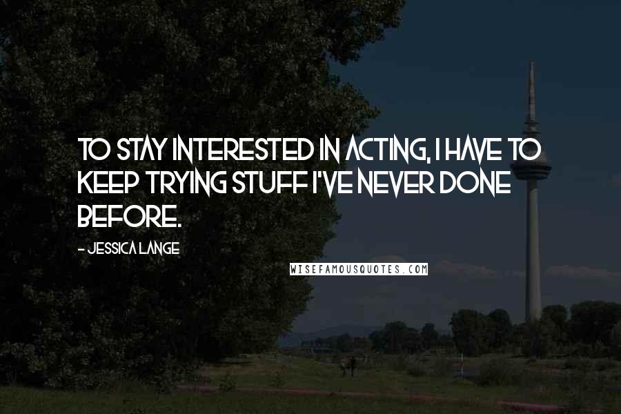 Jessica Lange Quotes: To stay interested in acting, I have to keep trying stuff I've never done before.