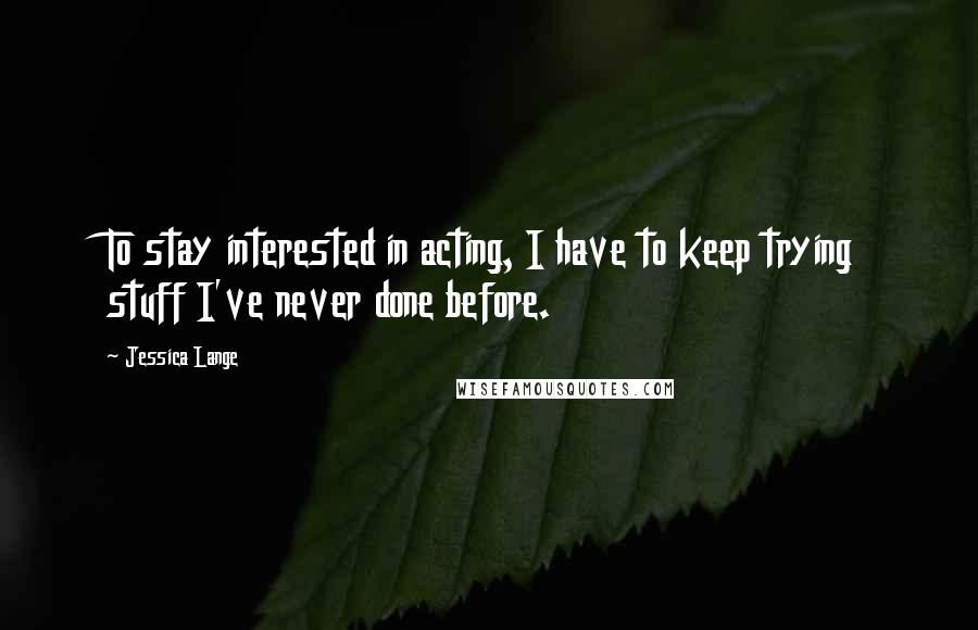 Jessica Lange Quotes: To stay interested in acting, I have to keep trying stuff I've never done before.