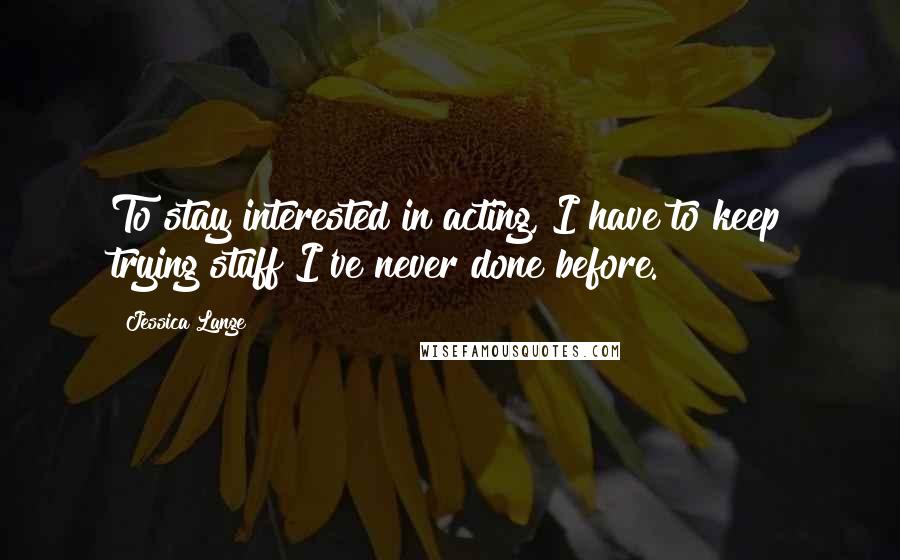 Jessica Lange Quotes: To stay interested in acting, I have to keep trying stuff I've never done before.