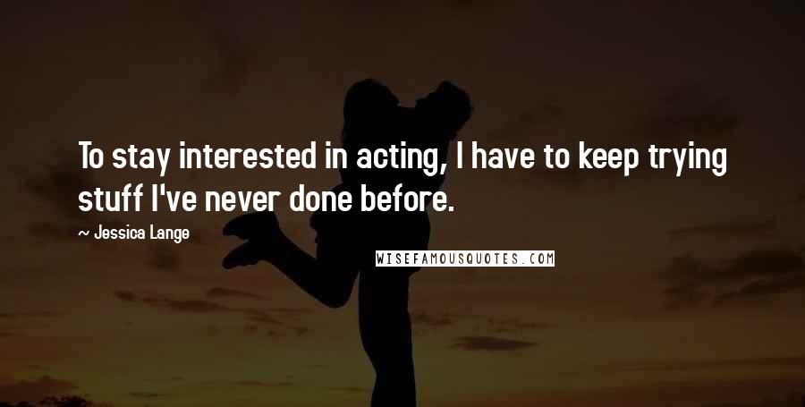 Jessica Lange Quotes: To stay interested in acting, I have to keep trying stuff I've never done before.