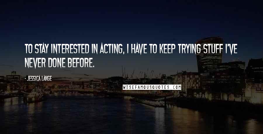Jessica Lange Quotes: To stay interested in acting, I have to keep trying stuff I've never done before.