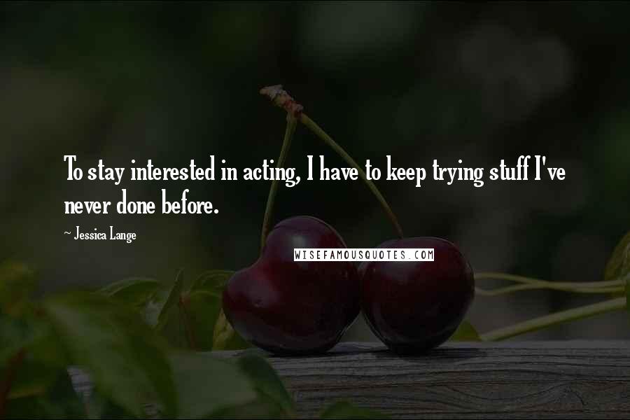 Jessica Lange Quotes: To stay interested in acting, I have to keep trying stuff I've never done before.