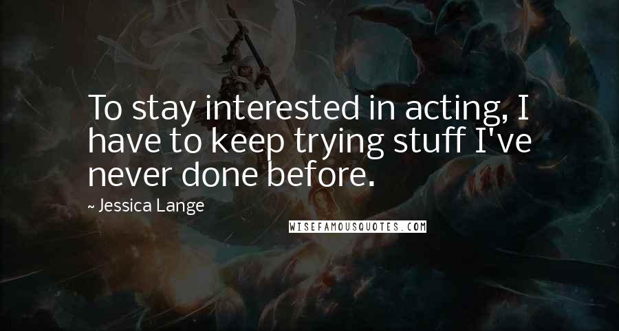 Jessica Lange Quotes: To stay interested in acting, I have to keep trying stuff I've never done before.