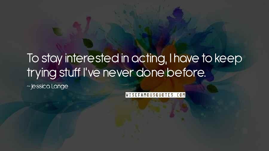 Jessica Lange Quotes: To stay interested in acting, I have to keep trying stuff I've never done before.
