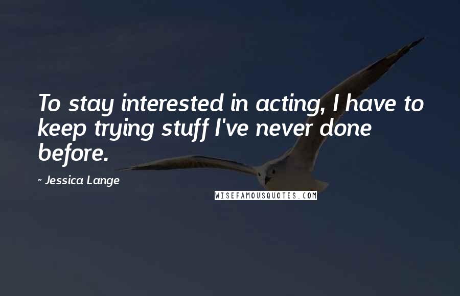 Jessica Lange Quotes: To stay interested in acting, I have to keep trying stuff I've never done before.