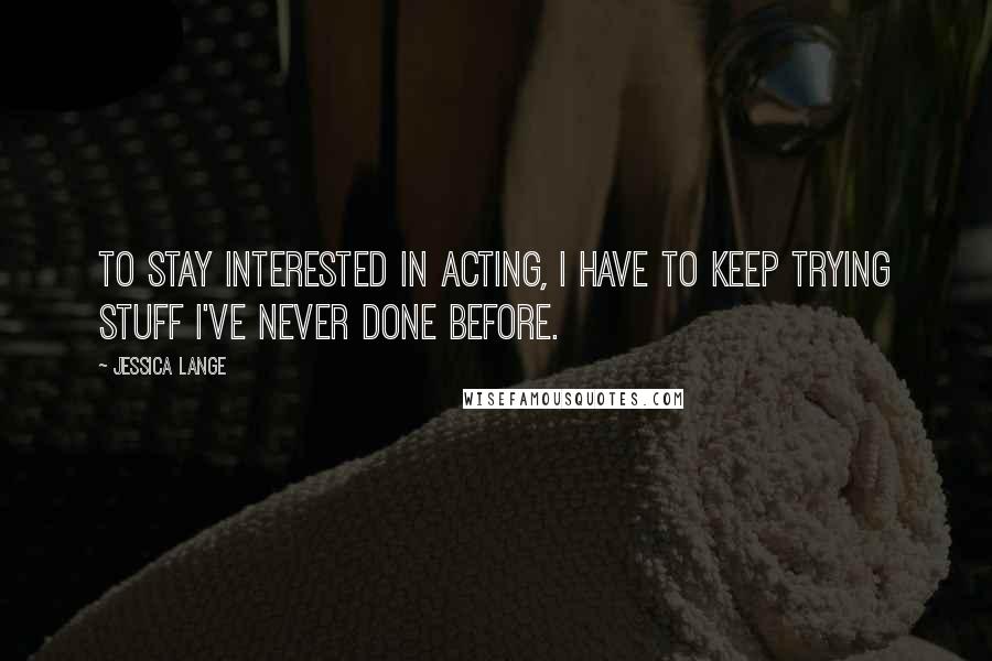 Jessica Lange Quotes: To stay interested in acting, I have to keep trying stuff I've never done before.