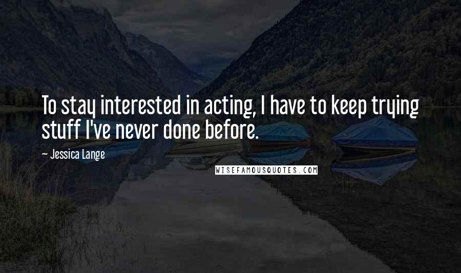 Jessica Lange Quotes: To stay interested in acting, I have to keep trying stuff I've never done before.