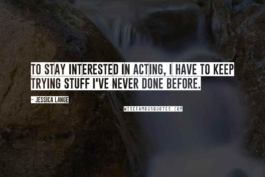 Jessica Lange Quotes: To stay interested in acting, I have to keep trying stuff I've never done before.