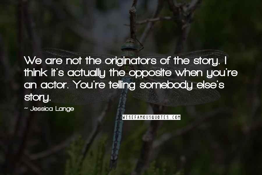 Jessica Lange Quotes: We are not the originators of the story. I think it's actually the opposite when you're an actor. You're telling somebody else's story.