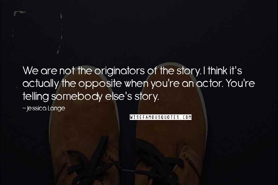 Jessica Lange Quotes: We are not the originators of the story. I think it's actually the opposite when you're an actor. You're telling somebody else's story.