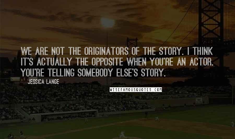 Jessica Lange Quotes: We are not the originators of the story. I think it's actually the opposite when you're an actor. You're telling somebody else's story.