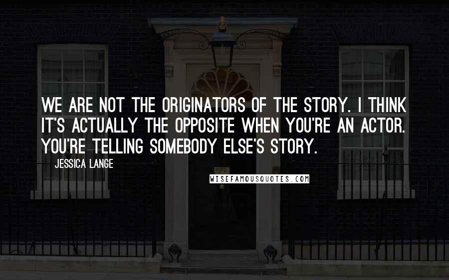 Jessica Lange Quotes: We are not the originators of the story. I think it's actually the opposite when you're an actor. You're telling somebody else's story.