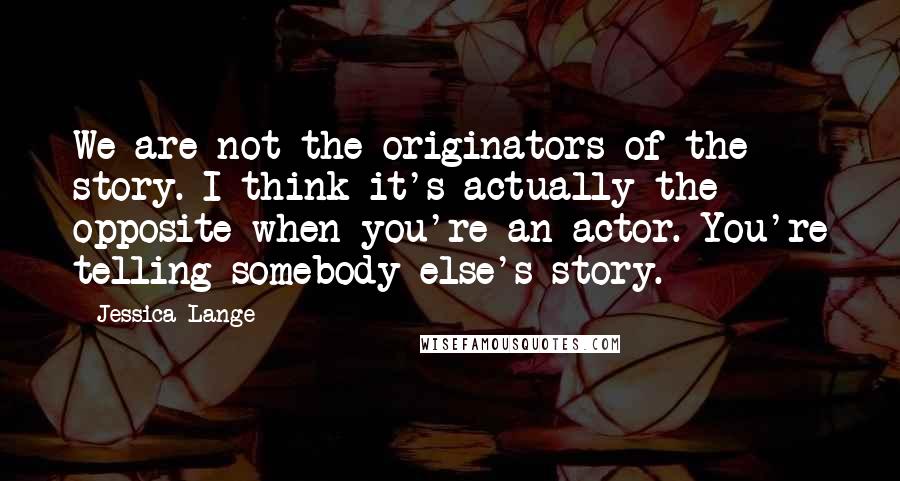 Jessica Lange Quotes: We are not the originators of the story. I think it's actually the opposite when you're an actor. You're telling somebody else's story.