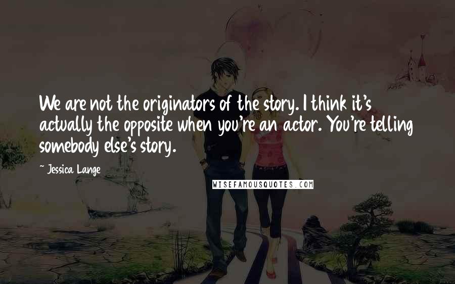 Jessica Lange Quotes: We are not the originators of the story. I think it's actually the opposite when you're an actor. You're telling somebody else's story.