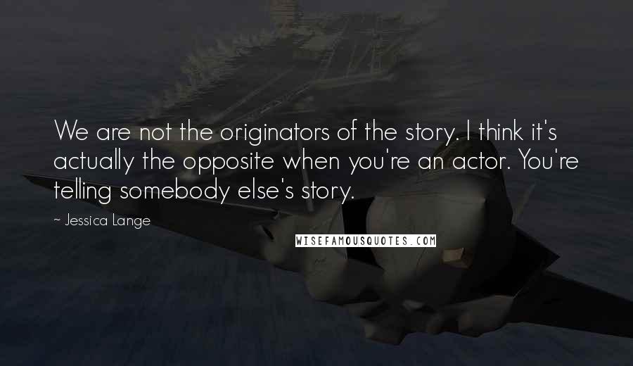 Jessica Lange Quotes: We are not the originators of the story. I think it's actually the opposite when you're an actor. You're telling somebody else's story.