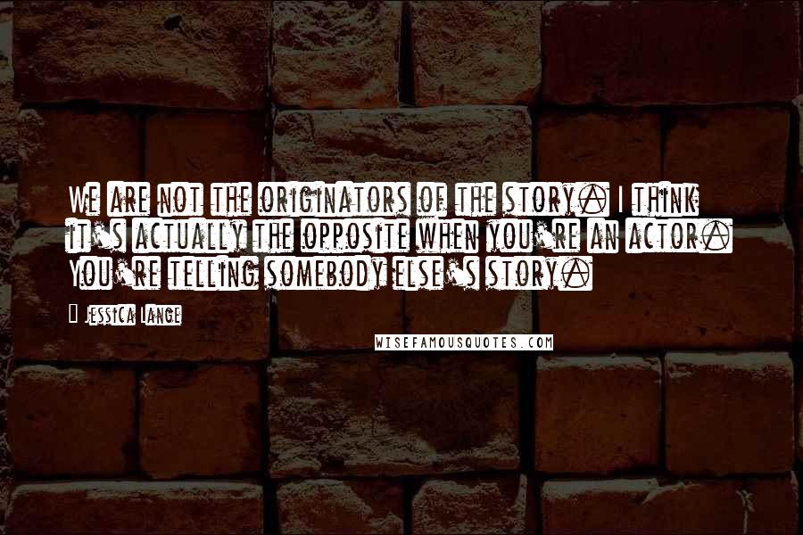 Jessica Lange Quotes: We are not the originators of the story. I think it's actually the opposite when you're an actor. You're telling somebody else's story.