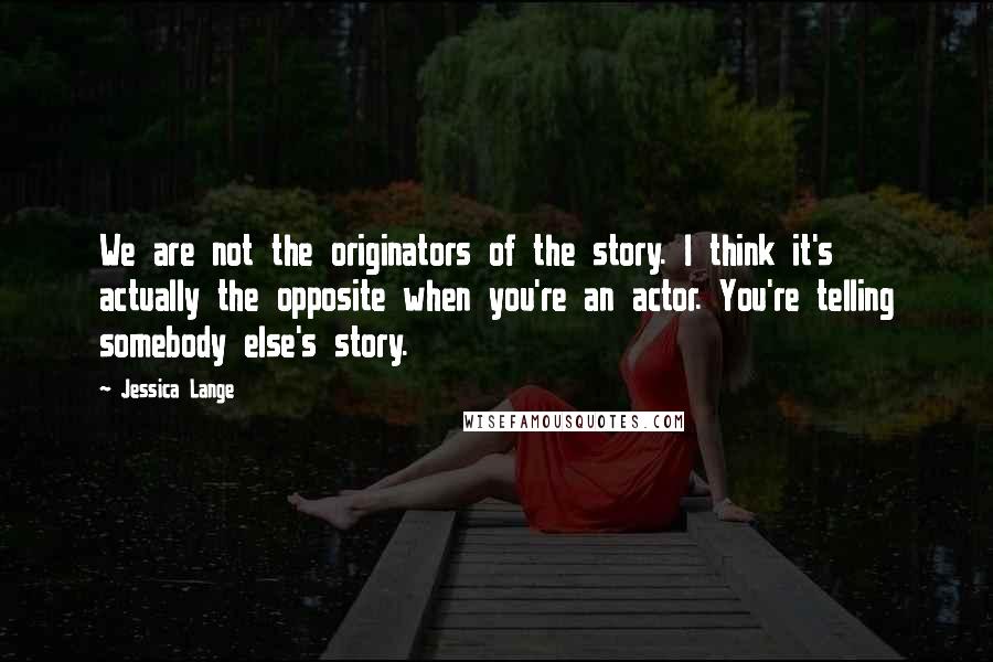 Jessica Lange Quotes: We are not the originators of the story. I think it's actually the opposite when you're an actor. You're telling somebody else's story.