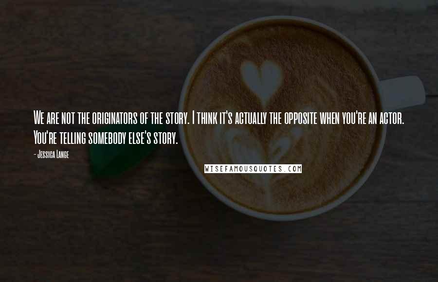 Jessica Lange Quotes: We are not the originators of the story. I think it's actually the opposite when you're an actor. You're telling somebody else's story.