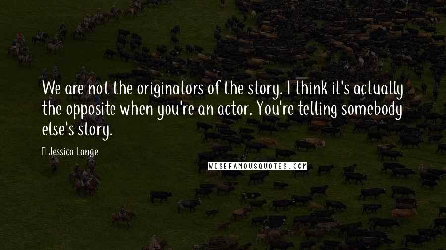 Jessica Lange Quotes: We are not the originators of the story. I think it's actually the opposite when you're an actor. You're telling somebody else's story.