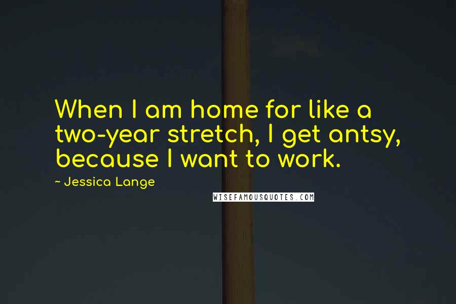 Jessica Lange Quotes: When I am home for like a two-year stretch, I get antsy, because I want to work.