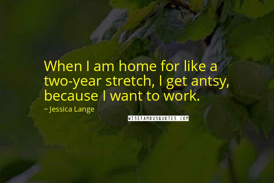 Jessica Lange Quotes: When I am home for like a two-year stretch, I get antsy, because I want to work.