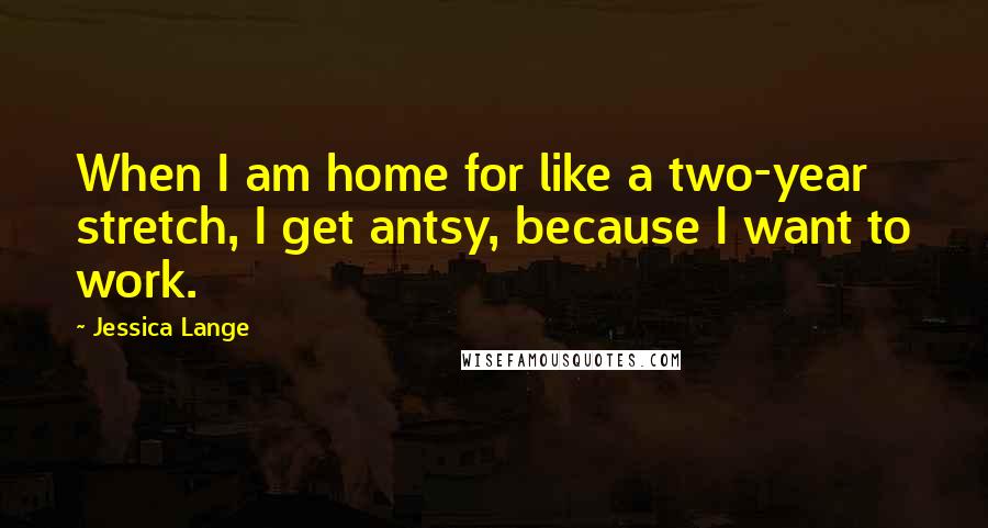 Jessica Lange Quotes: When I am home for like a two-year stretch, I get antsy, because I want to work.