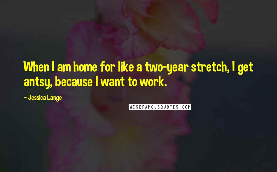 Jessica Lange Quotes: When I am home for like a two-year stretch, I get antsy, because I want to work.