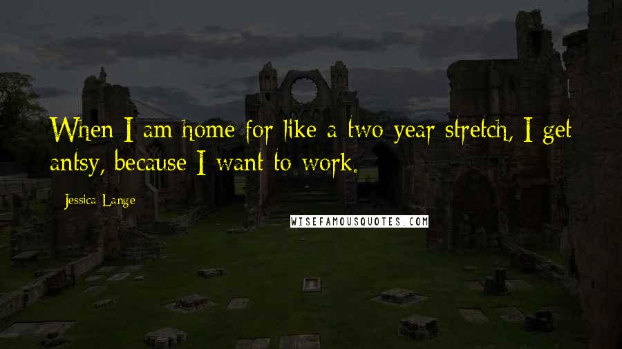 Jessica Lange Quotes: When I am home for like a two-year stretch, I get antsy, because I want to work.