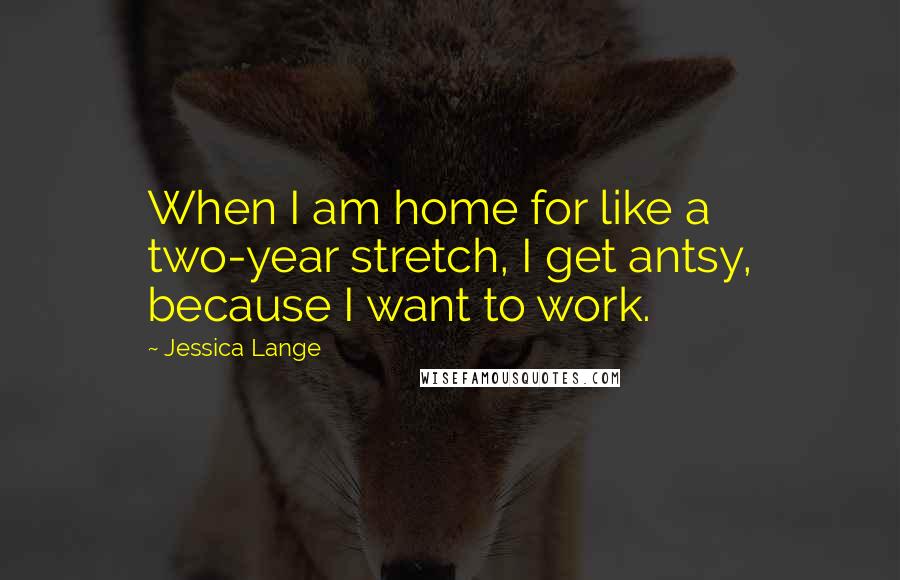 Jessica Lange Quotes: When I am home for like a two-year stretch, I get antsy, because I want to work.
