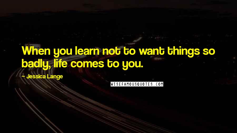 Jessica Lange Quotes: When you learn not to want things so badly, life comes to you.