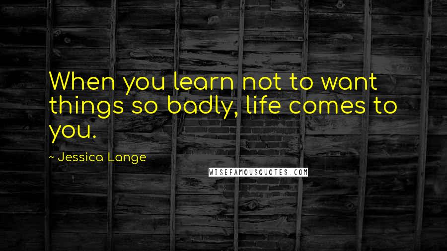Jessica Lange Quotes: When you learn not to want things so badly, life comes to you.