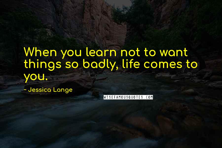 Jessica Lange Quotes: When you learn not to want things so badly, life comes to you.