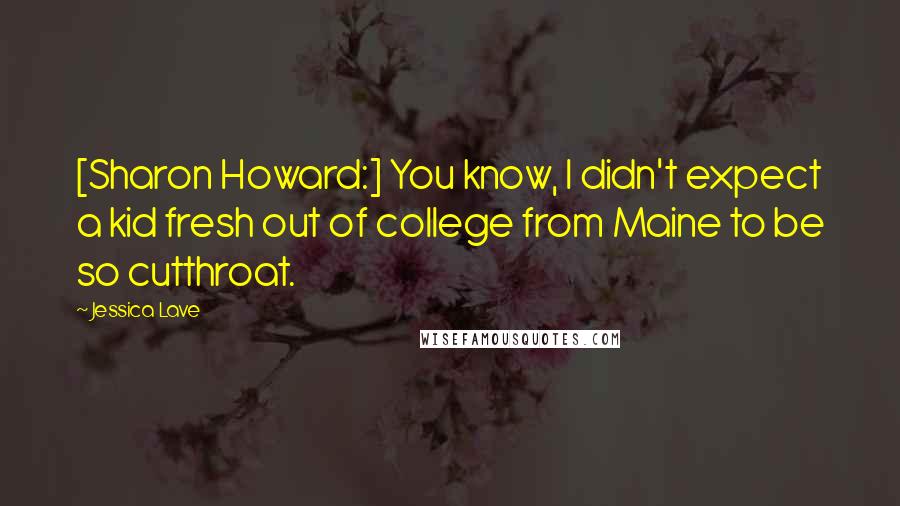 Jessica Lave Quotes: [Sharon Howard:] You know, I didn't expect a kid fresh out of college from Maine to be so cutthroat.