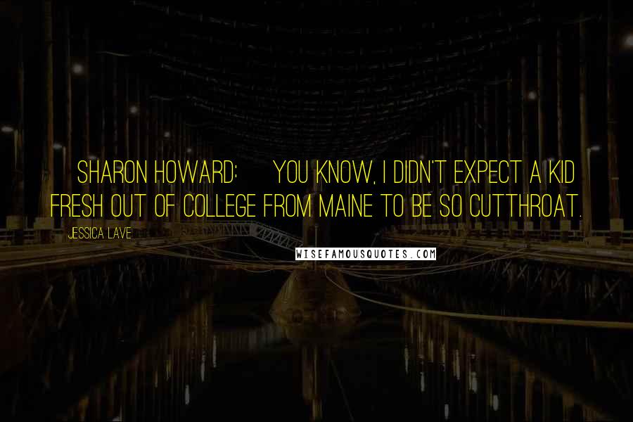 Jessica Lave Quotes: [Sharon Howard:] You know, I didn't expect a kid fresh out of college from Maine to be so cutthroat.