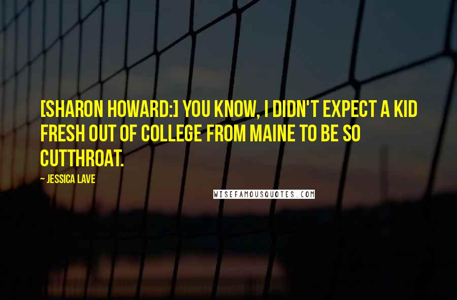 Jessica Lave Quotes: [Sharon Howard:] You know, I didn't expect a kid fresh out of college from Maine to be so cutthroat.