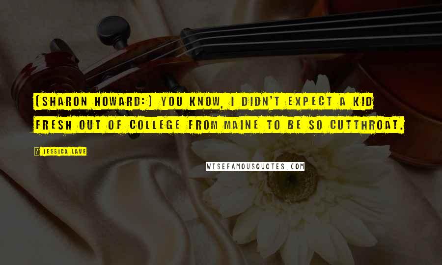 Jessica Lave Quotes: [Sharon Howard:] You know, I didn't expect a kid fresh out of college from Maine to be so cutthroat.