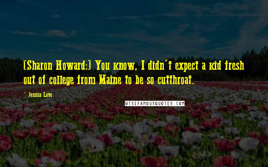 Jessica Lave Quotes: [Sharon Howard:] You know, I didn't expect a kid fresh out of college from Maine to be so cutthroat.
